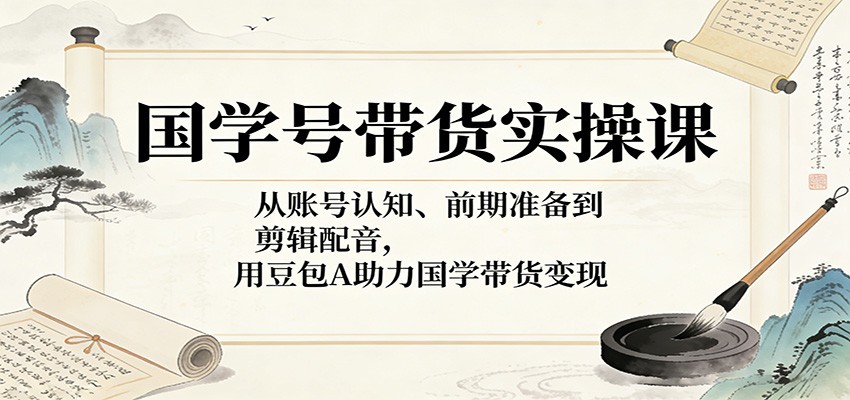 国学号带货实操课：从账号认知、前期准备到剪辑配音，用豆包AI助力国学带货变现-xiaobairz