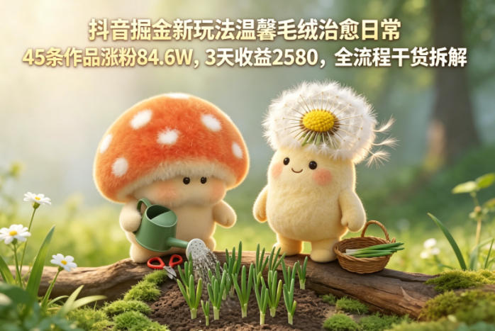 抖音掘金新玩法温馨毛绒治愈日常，45条作品涨粉84.6W，3天收益2580，全流程干货拆解-xiaobairz