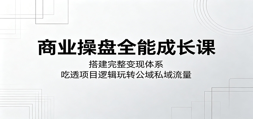 商业操盘全能成长课：搭建完整变现体系，吃透项目逻辑玩转公域私域流量-xiaobairz
