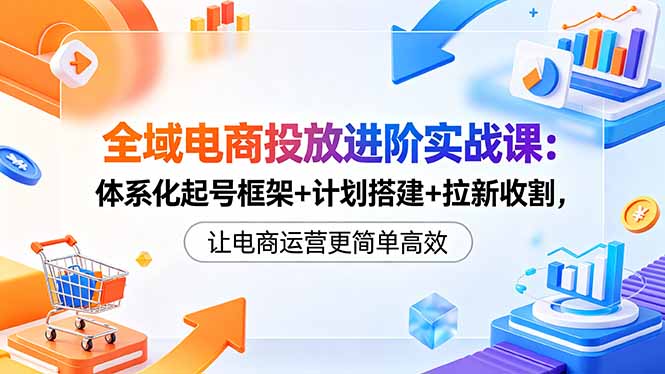 全域电商投放进阶实战课：体系化起号框架+计划搭建+拉新收割，让电商运营更简单高效-xiaobairz